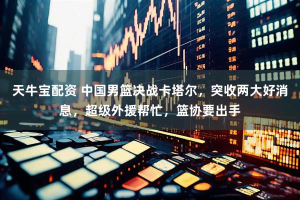 天牛宝配资 中国男篮决战卡塔尔，突收两大好消息，超级外援帮忙，篮协要出手