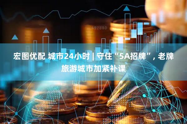 宏图优配 城市24小时 | 守住“5A招牌”, 老牌旅游城市加紧补课